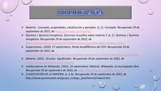  Materia - Concepto, propiedades, clasificación y ejemplos. (s. f.). Concepto. Recuperado 29 de
septiembre de 2022, de https://concepto.de/materia/
 Química | Química Inorgánica: Ejercicios resueltos sobre materia 7. (s. f.). Química | Química
Inorgánica. Recuperado 29 de septiembre de 2022, de
https://www.fullquimica.com/2013/09/ejercicios-resueltos-sobre-materia-7.html
 Suspensiones. (2019, 17 septiembre). Portal AcadÃ©mico del CCH. Recuperado 29 de
septiembre de 2022, de
https://e1.portalacademico.cch.unam.mx/alumno/quimica1/unidad1/mezclas/suspensiones
 Materia. (2021, 20 julio). Significados. Recuperado 29 de septiembre de 2022, de
https://www.significados.com/materia/
 colaboradores de Wikipedia. (2022, 24 septiembre). Materia. Wikipedia, la enciclopedia libre.
Recuperado 29 de septiembre de 2022, de https://es.wikipedia.org/wiki/Materia
 CLASIFICACIÓN DE LA MATERIA. (s. f.-b). Recuperado 29 de septiembre de 2022, de
http://www.quimicaweb.net/grupo_trabajo_fyq3/tema3/index3.htm
 