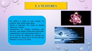 Se refiere a todo lo que ocupa un
espacio, que tiene masa peso,
forma y volumen. Por ende se puede
observar y medir.
Compuesta en ultima instancia por
átomos, que luego conforman partículas
subatómicas que interactúan entre si.
En la noción de materia no incluye las
partículas sin masa tal es el caso de los
fotones o la luz y el calor.
 