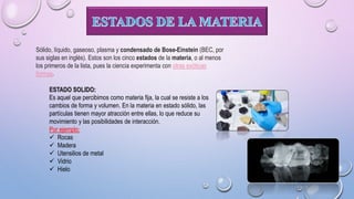Sólido, líquido, gaseoso, plasma y condensado de Bose-Einstein (BEC, por
sus siglas en inglés). Estos son los cinco estados de la materia, o al menos
los primeros de la lista, pues la ciencia experimenta con otras exóticas
formas.
ESTADO SOLIDO:
Es aquel que percibimos como materia fija, la cual se resiste a los
cambios de forma y volumen. En la materia en estado sólido, las
partículas tienen mayor atracción entre ellas, lo que reduce su
movimiento y las posibilidades de interacción.
Por ejemplo:
 Rocas
 Madera
 Utensilios de metal
 Vidrio
 Hielo
 