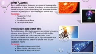 ESTADO PLASMÁTICO:
Es un estado semejante al gaseoso, pero posee partículas cargadas
eléctricamente, es decir, ionizadas. Sin embargo, el estado plasmático
también se reproduce naturalmente en algunos fenómenos terrestres.
Asimismo, se puede producir artificialmente para diversos usos.
Por ejemplo:
 Hay plasma en el sol
 Las estrellas
 Los televisores de plasma
 Las lámparas de plasma.
CONDENSADO DE BOSE-EINSTEIN (BEC):
Se produce cuando determinados gases son sometidos a temperaturas
cercanas al cero absoluto (-273.15°C), alcanzando tal densidad y
punto de congelación que los átomos no se pueden mover.
Se trata de un estado de la materia que se logró artificialmente en el
año 1995. Desde entonces, también es conocido como el quinto
estado de la materia.
Por ejemplo:
 Materiales con superconductividad
 Efecto cuántico macroscópico óptico
 Reducción de la velocidad de la luz
 