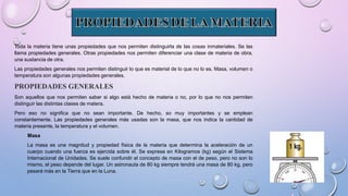 Toda la materia tiene unas propiedades que nos permiten distinguirla de las cosas inmateriales. Se las
llama propiedades generales. Otras propiedades nos permiten diferenciar una clase de materia de obra,
una sustancia de otra.
Las propiedades generales nos permiten distinguir lo que es material de lo que no lo es. Masa, volumen o
temperatura son algunas propiedades generales.
PROPIEDADES GENERALES
Son aquellos que nos permiten saber si algo está hecho de materia o no, por lo que no nos permiten
distinguir las distintas clases de matera.
Pero eso no significa que no sean importante. De hecho, so muy importantes y se emplean
constantemente. Las propiedades generales más usadas son la masa, que nos indica la cantidad de
materia presente, la temperatura y el volumen.
Masa
La masa es una magnitud y propiedad física de la materia que determina la aceleración de un
cuerpo cuando una fuerza es ejercida sobre él. Se expresa en Kilogramos (kg) según el Sistema
Internacional de Unidades. Se suele confundir el concepto de masa con el de peso, pero no son lo
mismo, el peso depende del lugar. Un astronauta de 80 kg siempre tendrá una masa de 80 kg, pero
pesará más en la Tierra que en la Luna.
 
