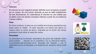 Volumen
El volumen es una magnitud escalar definida como el espacio ocupado
por un cuerpo. Es una función derivada ya que se halla multiplicando
las tres dimensiones. En matemáticas el volumen es una medida que
se define como los demás conceptos métricos a partir de una distancia
o tensor métrico.
Peso
En física moderna, el peso es una medida de la fuerza gravitatoria que
actúa sobre un objeto. El peso equivale a la fuerza que ejerce un
cuerpo sobre un punto de apoyo, originada por la acción del campo
gravitatorio local sobre la masa del cuerpo.
Porosidad
La porosidad es la fracción volumétrica de poros del material. Estos
poros pueden situarse en su superficie o en su estructura interna.
La porosidad está asociada con la densidad del material, y con la
naturaleza de sus compuestos y la existencia de espacios vacíos entre
ellos.
 