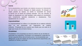 Inercia
Es la característica que impide a la materia moverse sin intervención
de una fuerza externa. Empujar un objeto pesado. Al empujar un
objeto pesado en reposo, se siente la necesidad de vencer
la inercia con la fuerza de quienes empujan. Una vez vencida, el
objeto se desplazará con más facilidad, pues estará en movimiento;
pero inicialmente opondrá resistencia a desplazarse. Tirar
rápidamente de un mantel.
Impenetrabilidad
La impenetrabilidad se refiere a la capacidad de la materia ordinaria
para no ser penetrada por fragmentos de materia
ordinaria. Propiedad de los cuerpos que impide que uno esté en el
lugar que ocupa otro al mismo tiempo.
Divisibilidad
Divisibilidad: es la propiedad que tiene la materia de ser dividida en
partículas muy pequeñas. Porosidad: en la agregación molecular se
forman espacios libres denominados poros. Las propiedades que
diferencian un tipo de materia de otra se denominan específicas y se
clasifican en físicas y químicas
 