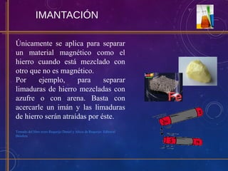 IMANTACIÓN
Únicamente se aplica para separar
un material magnético como el
hierro cuando está mezclado con
otro que no es magnético.
Por ejemplo, para separar
limaduras de hierro mezcladas con
azufre o con arena. Basta con
acercarle un imán y las limaduras
de hierro serán atraídas por éste.
Tomado del libro texto Requeijo Daniel y Alicia de Requeijo. Editorial
Biósfera
 
