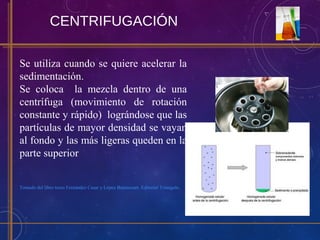 CENTRIFUGACIÓN
Se utiliza cuando se quiere acelerar la
sedimentación.
Se coloca la mezcla dentro de una
centrífuga (movimiento de rotación
constante y rápido) lográndose que las
partículas de mayor densidad se vayan
al fondo y las más ligeras queden en la
parte superior
Tomado del libro texto Fernández Casar y López Betancourt. Editorial Triangulo.
 