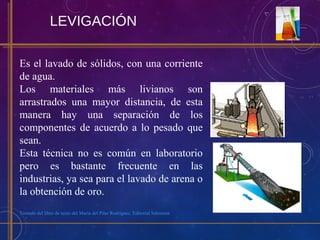 LEVIGACIÓN
Es el lavado de sólidos, con una corriente
de agua.
Los materiales más livianos son
arrastrados una mayor distancia, de esta
manera hay una separación de los
componentes de acuerdo a lo pesado que
sean.
Esta técnica no es común en laboratorio
pero es bastante frecuente en las
industrias, ya sea para el lavado de arena o
la obtención de oro.
Tomado del libro de texto del María del Pilar Rodríguez. Editorial Salesiana
 