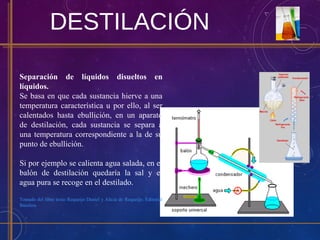 DESTILACIÓN
Separación de líquidos disueltos en
líquidos.
Se basa en que cada sustancia hierve a una
temperatura característica u por ello, al ser
calentados hasta ebullición, en un aparato
de destilación, cada sustancia se separa a
una temperatura correspondiente a la de su
punto de ebullición.
Si por ejemplo se calienta agua salada, en el
balón de destilación quedaría la sal y el
agua pura se recoge en el destilado.
Tomado del libro texto Requeijo Daniel y Alicia de Requeijo. Editorial
Biósfera
 
