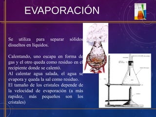 EVAPORACIÓN
Se utiliza para separar sólidos
disueltos en líquidos.
Calentando, uno escapa en forma de
gas y el otro queda como residuo en el
recipiente donde se calentó.
Al calentar agua salada, el agua se
evapora y queda la sal como residuo.
El tamaño de los cristales depende de
la velocidad de evaporación (a más
rapidez, más pequeños son los
cristales)
 