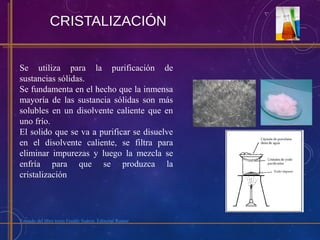 CRISTALIZACIÓN
Se utiliza para la purificación de
sustancias sólidas.
Se fundamenta en el hecho que la inmensa
mayoría de las sustancia sólidas son más
solubles en un disolvente caliente que en
uno frío.
El solido que se va a purificar se disuelve
en el disolvente caliente, se filtra para
eliminar impurezas y luego la mezcla se
enfría para que se produzca la
cristalización
Tomado del libro texto Freddy Suárez. Editorial Romor
 
