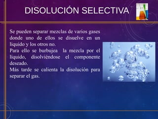 DISOLUCIÓN SELECTIVA
Se pueden separar mezclas de varios gases
donde uno de ellos se disuelve en un
liquido y los otros no.
Para ello se burbujea la mezcla por el
líquido, disolviéndose el componente
deseado.
Más tarde se calienta la disolución para
separar el gas.
 