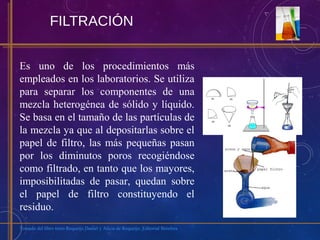 FILTRACIÓN
Es uno de los procedimientos más
empleados en los laboratorios. Se utiliza
para separar los componentes de una
mezcla heterogénea de sólido y líquido.
Se basa en el tamaño de las partículas de
la mezcla ya que al depositarlas sobre el
papel de filtro, las más pequeñas pasan
por los diminutos poros recogiéndose
como filtrado, en tanto que los mayores,
imposibilitadas de pasar, quedan sobre
el papel de filtro constituyendo el
residuo.
Tomado del libro texto Requeijo Daniel y Alicia de Requeijo. Editorial Biósfera
 