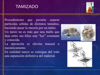 TAMIZADO
Procedimiento que permite separar
partículas sólidas de distintos tamaños,
haciendo pasar la mezcla por un tamiz.
Un tamiz no es más que una malla que
deja entre sus hilos una “luz” constante
y conocida.
La operación se efectúa manual o
mecánicamente.
En realidad nunca se consigue del todo
una separación definitiva del material.
Tomado del libro texto Fernández Casar y López Betancourt. Editorial Triangulo.
 