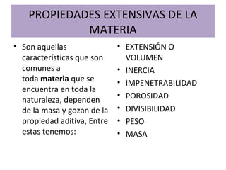 PROPIEDADES EXTENSIVAS DE LA
MATERIA
• Son aquellas
características que son
comunes a
toda materia que se
encuentra en toda la
naturaleza, dependen
de la masa y gozan de la
propiedad aditiva, Entre
estas tenemos:
• EXTENSIÓN O
VOLUMEN
• INERCIA
• IMPENETRABILIDAD
• POROSIDAD
• DIVISIBILIDAD
• PESO
• MASA
 