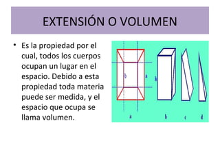 EXTENSIÓN O VOLUMEN
• Es la propiedad por el
cual, todos los cuerpos
ocupan un lugar en el
espacio. Debido a esta
propiedad toda materia
puede ser medida, y el
espacio que ocupa se
llama volumen.
 