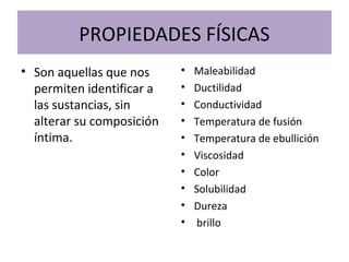 PROPIEDADES FÍSICAS
• Son aquellas que nos
permiten identificar a
las sustancias, sin
alterar su composición
íntima.
• Maleabilidad
• Ductilidad
• Conductividad
• Temperatura de fusión
• Temperatura de ebullición
• Viscosidad
• Color
• Solubilidad
• Dureza
• brillo
 