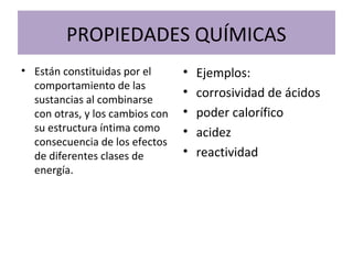 PROPIEDADES QUÍMICAS
• Están constituidas por el
comportamiento de las
sustancias al combinarse
con otras, y los cambios con
su estructura íntima como
consecuencia de los efectos
de diferentes clases de
energía.
• Ejemplos:
• corrosividad de ácidos
• poder calorífico
• acidez
• reactividad
 