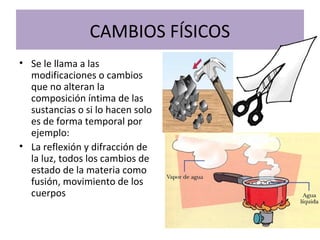 CAMBIOS FÍSICOS
• Se le llama a las
modificaciones o cambios
que no alteran la
composición íntima de las
sustancias o si lo hacen solo
es de forma temporal por
ejemplo:
• La reflexión y difracción de
la luz, todos los cambios de
estado de la materia como
fusión, movimiento de los
cuerpos
 