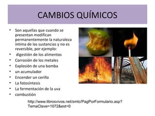 CAMBIOS QUÍMICOS
• Son aquellas que cuando se
presentan modifican
permanentemente la naturaleza
íntima de las sustancias y no es
reversible, por ejemplo:
• digestión de los alimentos
• Corrosión de los metales
• Explosión de una bomba
• un acumulador
• Encender un cerillo
• La fotosíntesis
• La fermentación de la uva
• combustión
http://www.librosvivos.net/smtc/PagPorFormulario.asp?
TemaClave=1072&est=0
 