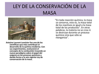 LEY DE LA CONSERVACIÓN DE LA
MASA
Antoine Laurent Lavoisier fue uno de los
científicos que más contribuyó al
desarrollo de la química moderna. Con
sus experimentos, evolucionó el
concepto de la combustión trazando un
nuevo paradigma sobre el papel del
oxígeno en los procesos químicos y
dando forma a la aún vigente Ley de
conservación de la masa.
"En toda reacción química, la masa
se conserva, esto es, la masa total
de los reactivos es igual a la masa
total de los productos". En otras
palabras, la materia no se crea ni
se destruye durante un proceso
químico sino que sólo se
reorganiza”.
 