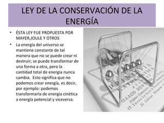 LEY DE LA CONSERVACIÓN DE LA
ENERGÍA
• ÉSTA LEY FUE PROPUESTA POR
MAYER,JOULE Y OTROS
• La energía del universo se
mantiene constante de tal
manera que no se puede crear ni
destruir; se puede transformar de
una forma a otra, pero la
cantidad total de energía nunca
cambia. Esto significa que no
podemos crear energía, es decir,
por ejemplo: podemos
transformarla de energía cinética
a energía potencial y viceversa.
 