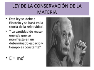 LEY DE LA CONSERVACIÓN DE LA
MATERIA
• Esta ley se debe a
Einstein y se basa en la
teoría de la relatividad.
• “ La cantidad de masa-
energía que se
manifiesta en un
determinado espacio y
tiempo es constante”
• E = mc2
 