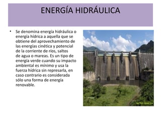 ENERGÍA HIDRÁULICA
• Se denomina energía hidráulica o
energía hídrica a aquella que se
obtiene del aprovechamiento de
las energías cinética y potencial
de la corriente de ríos, saltos
de agua o mareas. Es un tipo de
energía verde cuando su impacto
ambiental es mínimo y usa la
fuerza hídrica sin represarla, en
caso contrario es considerada
sólo una forma de energía
renovable.
 