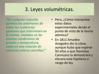 “En cualquier reacción
química los volúmenes de
todas las sustancias
gaseosas que intervienen en
la misma, medidos en las
mismas condiciones de
presión y temperatura,
están en una relación de
números enteros sencillos.”
• Pero, ¿Cómo interpretar
estos datos
experimentales desde el
punto de vista de la teoría
atómica?
• En 1811 Amadeo
Avogadro dio la clave,
aunque hubo que esperar
50 años a que Stanislao
Cannizaro la demostrara y
elevara esta hipótesis a
rango de ley.
3. Leyes volumétricas.
 