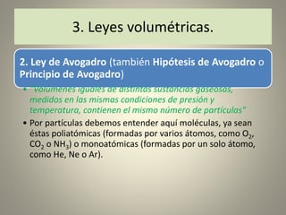 2. Ley de Avogadro (también Hipótesis de Avogadro o
Principio de Avogadro)
• "Volúmenes iguales de distintas sustancias gaseosas,
medidos en las mismas condiciones de presión y
temperatura, contienen el mismo número de partículas"
• Por partículas debemos entender aquí moléculas, ya sean
éstas poliatómicas (formadas por varios átomos, como O2,
CO2 o NH3) o monoatómicas (formadas por un solo átomo,
como He, Ne o Ar).
3. Leyes volumétricas.
 