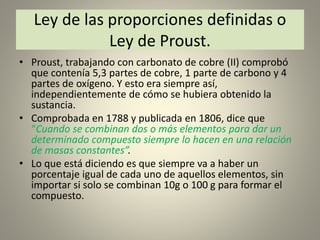 Ley de las proporciones definidas o
Ley de Proust.
• Proust, trabajando con carbonato de cobre (II) comprobó
que contenía 5,3 partes de cobre, 1 parte de carbono y 4
partes de oxígeno. Y esto era siempre así,
independientemente de cómo se hubiera obtenido la
sustancia.
• Comprobada en 1788 y publicada en 1806, dice que
“Cuando se combinan dos o más elementos para dar un
determinado compuesto siempre lo hacen en una relación
de masas constantes”.
• Lo que está diciendo es que siempre va a haber un
porcentaje igual de cada uno de aquellos elementos, sin
importar si solo se combinan 10g o 100 g para formar el
compuesto.
 