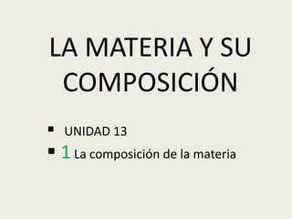 LA MATERIA Y SU 
COMPOSICIÓN 
 UNIDAD 13 
 1 La composición de la materia 
 