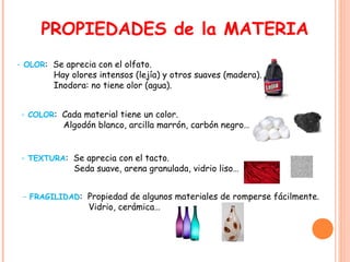 PROPIEDADES de la MATERIA
- OLOR: Se aprecia con el olfato.
Hay olores intensos (lejía) y otros suaves (madera).
Inodora: no tiene olor (agua).
- COLOR: Cada material tiene un color.
Algodón blanco, arcilla marrón, carbón negro…
- TEXTURA: Se aprecia con el tacto.
Seda suave, arena granulada, vidrio liso…
- FRAGILIDAD: Propiedad de algunos materiales de romperse fácilmente.
Vidrio, cerámica…
 