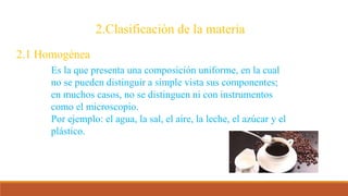 2.Clasificación de la materia
2.1 Homogénea
Es la que presenta una composición uniforme, en la cual
no se pueden distinguir a simple vista sus componentes;
en muchos casos, no se distinguen ni con instrumentos
como el microscopio.
Por ejemplo: el agua, la sal, el aire, la leche, el azúcar y el
plástico.
 
