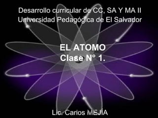 EL ATOMO
Clase N° 1.
Desarrollo curricular de CC, SA Y MA II
Universidad Pedagógica de El Salvador
Lic. Carlos MEJÍA
LIC. CARLOS W. MEJIA. 1
 