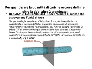 Per quantizzare la quantità di cariche occorre definire,
oltre la ddp, altre 2 grandezze :
• DENSITA’ DI CORRENTE ELETTRICA = Numero di cariche che
attraversano l’unità di Area
• Se, per analogia, pensiamo al letto di un fiume, risulta evidente che
considerata la sezione del letto, la quantità di molecole di acqua che
“attraversano” la sezione normalizzata ( es. 1 metro quadro ) definisce la
DENSITA’ di molecole d’acqua ci dà un’idea della quantità d’acqua del
fiume. Similmente la quantità di cariche che attraversano la sezione di
conduttore di area unitaria viene definita DENSITA’ di corrente indicata con
il simbolo J [ J ] = A/m2
 