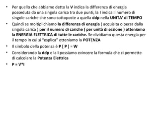 • Per quello che abbiamo detto la V indica la differenza di energia
posseduta da una singola carica tra due punti, la I indica il numero di
singole cariche che sono sottoposte a quella ddp nella UNITA’ di TEMPO
• Quindi se moltiplichiamo la differenza di energia ( acquisita o persa dalla
singola carica ) per il numero di cariche ( per unità di sezione ) otteniamo
la ENERGIA ELETTRICA di tutte le cariche. Se dividiamo questa energia per
il tempo in cui si “esplica” otteniamo la POTENZA
• Il simbolo della potenza è P [ P ] = W
• Considerando la ddp e la I possiamo evincere la formula che ci permette
di calcolare la Potenza Elettrica
• P = V*I
 