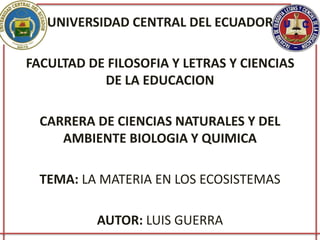 UNIVERSIDAD CENTRAL DEL ECUADOR
FACULTAD DE FILOSOFIA Y LETRAS Y CIENCIAS
DE LA EDUCACION
CARRERA DE CIENCIAS NATURALES Y DEL
AMBIENTE BIOLOGIA Y QUIMICA
TEMA: LA MATERIA EN LOS ECOSISTEMAS
AUTOR: LUIS GUERRA
 