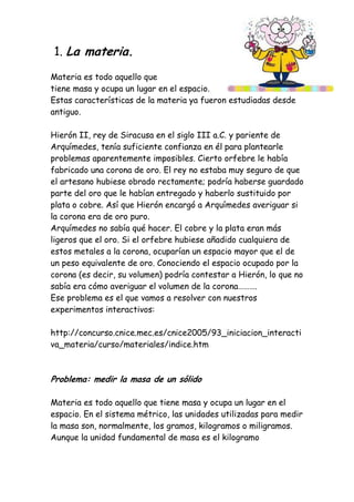 1. La materia.
Materia es todo aquello que
tiene masa y ocupa un lugar en el espacio.
Estas características de la materia ya fueron estudiadas desde
antiguo.
Hierón II, rey de Siracusa en el siglo III a.C. y pariente de
Arquímedes, tenía suficiente confianza en él para plantearle
problemas aparentemente imposibles. Cierto orfebre le había
fabricado una corona de oro. El rey no estaba muy seguro de que
el artesano hubiese obrado rectamente; podría haberse guardado
parte del oro que le habían entregado y haberlo sustituido por
plata o cobre. Así que Hierón encargó a Arquímedes averiguar si
la corona era de oro puro.
Arquímedes no sabía qué hacer. El cobre y la plata eran más
ligeros que el oro. Si el orfebre hubiese añadido cualquiera de
estos metales a la corona, ocuparían un espacio mayor que el de
un peso equivalente de oro. Conociendo el espacio ocupado por la
corona (es decir, su volumen) podría contestar a Hierón, lo que no
sabía era cómo averiguar el volumen de la corona……….
Ese problema es el que vamos a resolver con nuestros
experimentos interactivos:
http://concurso.cnice.mec.es/cnice2005/93_iniciacion_interacti
va_materia/curso/materiales/indice.htm
Problema: medir la masa de un sólido
Materia es todo aquello que tiene masa y ocupa un lugar en el
espacio. En el sistema métrico, las unidades utilizadas para medir
la masa son, normalmente, los gramos, kilogramos o miligramos.
Aunque la unidad fundamental de masa es el kilogramo
 