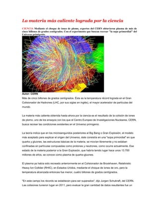 La materia más caliente lograda por la ciencia
CIENCIA Mediante el choque de iones de plomo, expertos del CERN obtuvieron plasma de más de
cinco billones de grados centígrados. Con el experimento que buscan recrear "la sopa primordial" del
Universo primigenio.




Autor: CERN
Más de cinco billones de grados centígrados. Ésta es la temperatura récord lograda en el Gran
Colisionador de Hadrones (LHC, por sus siglas en inglés), el mayor acelerador de partículas del
mundo.


La materia más caliente obtenida hasta ahora por la ciencia es el resultado de la colisión de iones
de plomo, uno de los ensayos con los que el Centro Europeo de Investigaciones Nucleares, CERN,
busca recrear las condiciones existentes en el Universo primigenio.


La teoría indica que en los microsengundos posteriores al Big Bang o Gran Explosión, el modelo
más aceptado para explicar el origen del Universo, éste consistía en una "sopa primordial" en que
quarks y gluones, las estructuras básicas de la materia, se movían libremente y no estaban
confinadas en partículas compuestas como protones y neutrones, como ocurre actualmente. Ese
estado de la materia posterior a la Gran Explosión, que habría tenido lugar hace unos 13.700
millones de años, se conoce como plasma de quarks-gluones.


El plasma ya había sido recreado anteriormente en el Colisionador de Brookhaven, Relativistic
Heavy Ion Collider (RHIC), en Estados Unidos, mediante el choque de iones de oro, pero la
temperatura alcanzada entonces fue menor, cuatro billones de grados centígrados.


"En este campo los récords se establecen para ser superados", dijo Jurgen Schukraft, del CERN.
Las colisiones tuvieron lugar en 2011, pero evaluar la gran cantidad de datos resultantes fue un
 