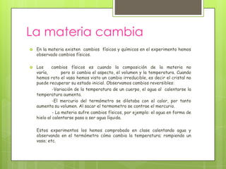 La materia cambia
   En la materia existen cambios físicos y químicos en el experimento hemos
    observado cambios físicos.

   Los     cambios físicos es cuando la composición de la materia no
    varía,        pero si cambia el aspecto, el volumen y la temperatura. Cuando
    hemos roto el vaso hemos visto un cambio irreducible, es decir el cristal no
    puede recuperar su estado inicial. Observamos cambios reversibles:
             -Variación de la temperatura de un cuerpo, el agua al calentarse la
    temperatura aumenta.
             -El mercurio del termómetro se dilataba con el calor, por tanto
    aumenta su volumen. Al sacar el termometro se contrae el mercurio.
             - La materia sufre cambios físicos, por ejemplo: el agua en forma de
    hielo al calentarse pasa a ser agua líquida.

    Estos experimentos los hemos comprobado en clase calentando agua y
    observando en el termómetro cómo cambia la temperatura; rompiendo un
    vaso; etc.
 