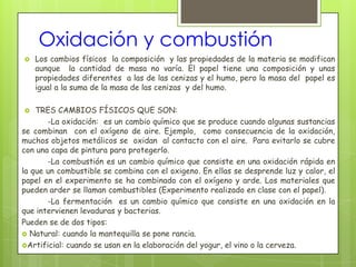 Oxidación y combustión
   Los cambios físicos la composición y las propiedades de la materia se modifican
    aunque la cantidad de masa no varía. El papel tiene una composición y unas
    propiedades diferentes a las de las cenizas y el humo, pero la masa del papel es
    igual a la suma de la masa de las cenizas y del humo.

   TRES CAMBIOS FÍSICOS QUE SON:
       -La oxidación: es un cambio químico que se produce cuando algunas sustancias
se combinan con el oxígeno de aire. Ejemplo, como consecuencia de la oxidación,
muchos objetos metálicos se oxidan al contacto con el aire. Para evitarlo se cubre
con una capa de pintura para protegerlo.
       -La combustión es un cambio químico que consiste en una oxidación rápida en
la que un combustible se combina con el oxigeno. En ellas se desprende luz y calor, el
papel en el experimento se ha combinado con el oxígeno y arde. Los materiales que
pueden arder se llaman combustibles (Experimento realizado en clase con el papel).
       -La fermentación es un cambio químico que consiste en una oxidación en la
que intervienen levaduras y bacterias.
Pueden se de dos tipos:
 Natural: cuando la mantequilla se pone rancia.
Artificial: cuando se usan en la elaboración del yogur, el vino o la cerveza.
 