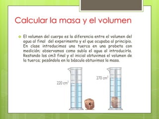 Calcular la masa y el volumen
   El volumen del cuerpo es la diferencia entre el volumen del
    agua al final del experimento y el que ocupaba al principio.
    En clase introducimos una tuerca en una probeta con
    medición; observamos como subía el agua al introducirla.
    Restando los cm3 final y el inicial obtuvimos el volumen de
    la tuerca; pesándola en la báscula obtuvimos la masa.
 