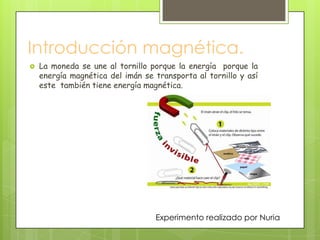 Introducción magnética.
   La moneda se une al tornillo porque la energía porque la
    energía magnética del imán se transporta al tornillo y así
    este también tiene energía magnética.




                                  Experimento realizado por Nuria
 