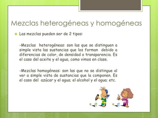 Mezclas heterogéneas y homogéneas
   Las mezclas pueden ser de 2 tipos:

    -Mezclas heterogéneas: son las que se distinguen a
    simple vista las sustancias que los forman debido a
    diferencias de color, de densidad o transparencia. Es
    el caso del aceite y el agua, como vimos en clase.

    -Mezclas homogéneas: son las que no se distingue al
    ver a simple vista de sustancias que la componen. Es
    el caso del azúcar y el agua; el alcohol y el agua; etc.
 