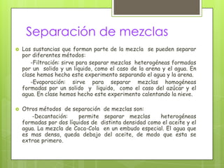 Separación de mezclas
   Las sustancias que forman parte de la mezcla se pueden separar
    por diferentes métodos:
       -Filtración: sirve para separar mezclas heterogéneas formadas
    por un solido y un liquido, como el caso de la arena y el agua. En
    clase hemos hecho este experimento separando el agua y la arena.
       -Evaporación: sirve para separar mezclas homogéneas
    formadas por un solido y liquido, como el caso del azúcar y el
    agua. En clase hemos hecho este experimento calentando la nieve.

   Otros métodos de separación de mezclas son:
       -Decantación:     permite separar mezclas       heterogéneas
    formadas por dos líquidos de distinta densidad como el aceite y el
    agua. La mezcla de Coca-Cola en un embudo especial. El agua que
    es mas densa, queda debajo del aceite, de modo que esta se
    extrae primero.
 