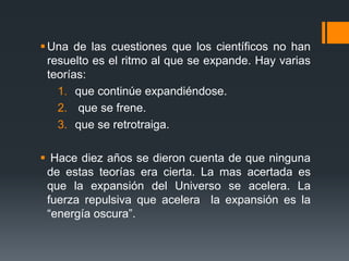  Una de las cuestiones que los científicos no han
  resuelto es el ritmo al que se expande. Hay varias
  teorías:
    1. que continúe expandiéndose.
    2. que se frene.
    3. que se retrotraiga.

 Hace diez años se dieron cuenta de que ninguna
 de estas teorías era cierta. La mas acertada es
 que la expansión del Universo se acelera. La
 fuerza repulsiva que acelera la expansión es la
 “energía oscura”.
 