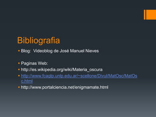 Bibliografia
 Blog: Videoblog de José Manuel Nieves

 Paginas Web:
 http://es.wikipedia.org/wiki/Materia_oscura
 http://www.fcaglp.unlp.edu.ar/~scellone/Divul/MatOsc/MatOs
  c.html
 http://www.portalciencia.net/enigmamate.html
 