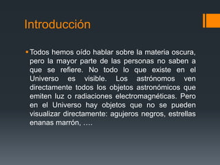 Introducción

 Todos hemos oído hablar sobre la materia oscura,
  pero la mayor parte de las personas no saben a
  que se refiere. No todo lo que existe en el
  Universo es visible. Los astrónomos ven
  directamente todos los objetos astronómicos que
  emiten luz o radiaciones electromagnéticas. Pero
  en el Universo hay objetos que no se pueden
  visualizar directamente: agujeros negros, estrellas
  enanas marrón, ….
 
