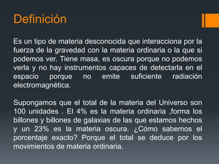 Definición
Es un tipo de materia desconocida que interacciona por la
fuerza de la gravedad con la materia ordinaria o la que si
podemos ver. Tiene masa, es oscura porque no podemos
verla y no hay instrumentos capaces de detectarla en el
espacio porque no emite suficiente radiación
electromagnética.

Supongamos que el total de la materia del Universo son
100 unidades . El 4% es la materia ordinaria ,forma los
billones y billones de galaxias de las que estamos hechos
y un 23% es la materia oscura. ¿Cómo sabemos el
porcentaje exacto? Porque el total se deduce por los
movimientos de materia ordinaria.
 