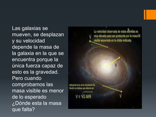 Las galaxias se
mueven, se desplazan
y su velocidad
depende la masa de
la galaxia en la que se
encuentra porque la
única fuerza capaz de
esto es la gravedad.
Pero cuando
comprobamos las
masa visible es menor
de lo esperado
¿Dónde esta la masa
que falta?
 