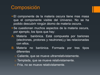 Composición
 El componente de la materia oscura tiene mas masa
  que el componente visible del Universo. No se ha
  podido descubrir ningún átomo de materia oscura.
 Se cuestionan muchos aspectos de la materia oscura,
  por ejemplo, los tipos que hay:
A. Materia bariónica. Está compuesta por bariones
    (electrones, protones y neutrones),y las relacionadas
    con ellos.
B. Materia no bariónica. Formada por tres tipos
    diferentes
   o Caliente, que se mueve ultrarrelativistamente.
   o Templada, que se mueve relativistamente.
   o Fría, no se mueve relativistamente.
 